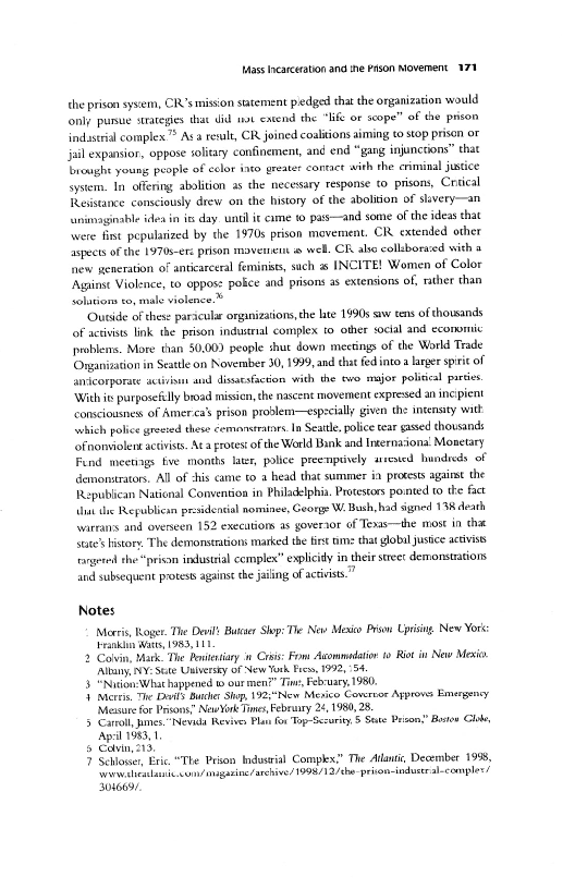 Mass earceration and ine son Moverment. 171

the prison ysem, CR’smison statement pedged thatthe organization would
only pase strategies that did wt extend the “Hf or scope” of the prison
indastal complex > Ava rewlt, CR joined coalitions aiming to stop prison or
jail expansior, oppose solitary confinement, ané end “gang injunctions” chat
Teaighe young people of eclor ito greater contact withthe criminal justice
system. In offing abolition as the necessary response (0 prisons, Crsical
Resistance consciously drew on the history of the abolition of slivery—an
{unimaginable idea in ie day. until i¢ ame w pas—and some ofthe ideas that
‘were fie pepulatized by the 1970s prison movement. CR extended other
Ispects ofthe 1970sere prison mavenent wel. CR alse collborased wich +
hnew generation of anticareral feminists, such a INCITE! Women of Color
‘Against Violence, to oppose pokce and prisons 2s extensions of, rather than
solations ro, male violence-*

‘Ouaide ofthese paricular organizations the hte 1990s saw eens of thousands
of activists link the prison indusrial complex to other social and economic
ppoblens. More than 50,00) people shut down meetings of the World Trade
Organization in Seattle on November 30, 1999, and tha fed into larger spire of|
anicorponte activi and disaesfcton widh the eve major politcal partes.
‘With ie parposeilly broad missicn, che nascent movement expresed an incipient
consciousnes of Amerca’ prison problem—especially given the intensity wath
sehich police grewsed thew cemontratrs In Seale, police tear gxsed thotsands
bfnonviolen acts. Aca rotest ofthe World Bank and Internationa Monetary
Fend meetings fe montis lat, police preenpvely arreied hundreds of
demonstrators. All of cis came to a head tha summer ia protests ages the
Republican National Convention in Philadelphia. Protestors pomted 10 the fact
Ahat the Republicin pr: Songs W. Buh had signed 13K death
‘warrans and overseen 152 execations as governor of Tenas—the most in thit
Sate’ stor, The demonstrations marked the fist me tht glbiljusice activi
torgei she prison industial complex” explicit in their steer demonstations
and subsequent press agains he jailing of access,

 

 

 

 

 

Notes

Meeris, Roger. Te Devil Butter Shop: The New Mevico Piso Uprising New Yor:
rain Wat, 1983, 111

2 Colvin, atk. The Rewitrtiary n Cras: Fom Auommadatior to Riot i New Meso
Alt, NY: Sete Unlversty of New York Frew, 1992, "54.

3 “Nicion:What happened © our men?” Tin, February, 1980,

4 metre, The Darl Burther Ship, 192:"New Mevico Covertor Approws Emergency
‘Mesure for Prisons” Nae York Times Bebranry 2, 1980, 28

5 Caroll, mes. "Neva Revives Pl fon Top Security, 5 Sate Przon:” Boson Cho

 

   

 

 

 

Apa 1983, 1
8 Cavin, 213,
7 Schlower, Eric “The Priton Industral Complex” The Atlant; December 1958,
wails. cun/imagarne arhive/ 1998/12 /ehe-prion-industral-comples/

 

3046691,
